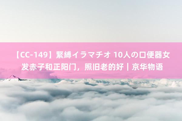 【CC-149】緊縛イラマチオ 10人の口便器女 发赤子和正阳门，照旧老的好｜京华物语