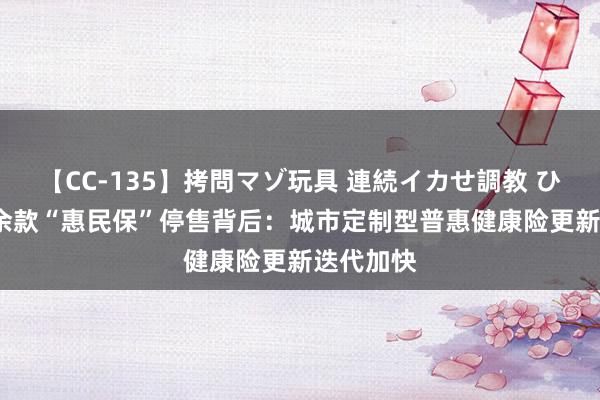 【CC-135】拷問マゾ玩具 連続イカせ調教 ひなの 70余款“惠民保”停售背后：城市定制型普惠健康险更新迭代加快