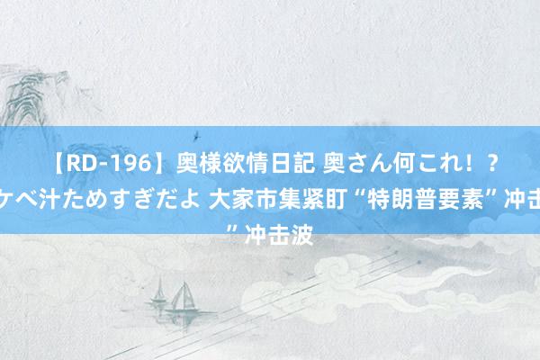 【RD-196】奥様欲情日記 奥さん何これ！？スケベ汁ためすぎだよ 大家市集紧盯“特朗普要素”冲击波