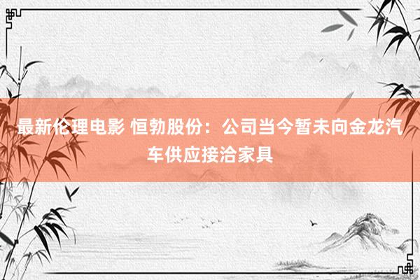 最新伦理电影 恒勃股份：公司当今暂未向金龙汽车供应接洽家具