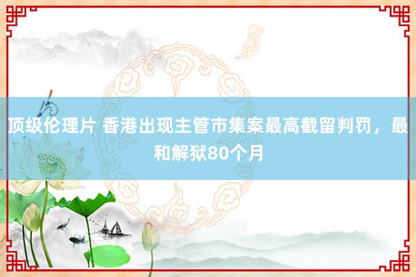 顶级伦理片 香港出现主管市集案最高截留判罚，最和解狱80个月