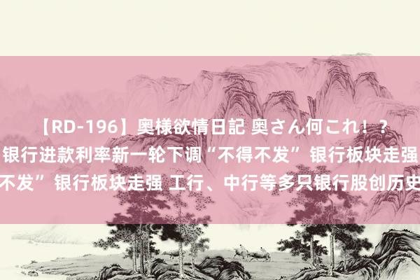 【RD-196】奥様欲情日記 奥さん何これ！？スケベ汁ためすぎだよ 银行进款利率新一轮下调“不得不发” 银行板块走强 工行、中行等多只银行股创历史新高