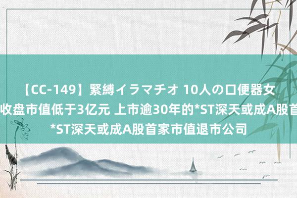 【CC-149】緊縛イラマチオ 10人の口便器女 统一20个交易日收盘市值低于3亿元 上市逾30年的*ST深天或成A股首家市值退市公司