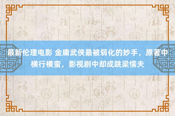 最新伦理电影 金庸武侠最被弱化的妙手，原著中横行横蛮，影视剧中却成跳梁懦夫