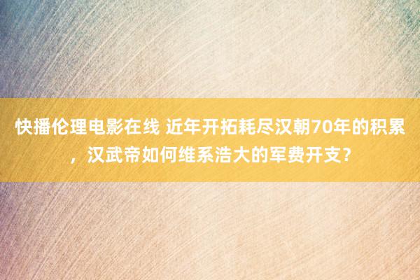 快播伦理电影在线 近年开拓耗尽汉朝70年的积累，汉武帝如何维系浩大的军费开支？