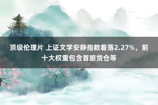 顶级伦理片 上证文学安静指数着落2.27%，前十大权重包含首旅货仓等