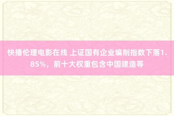 快播伦理电影在线 上证国有企业编削指数下落1.85%，前十大权重包含中国建造等