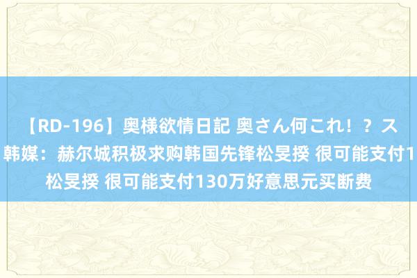 【RD-196】奥様欲情日記 奥さん何これ！？スケベ汁ためすぎだよ 韩媒：赫尔城积极求购韩国先锋松旻揆 很可能支付130万好意思元买断费