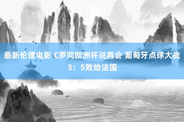 最新伦理电影 C罗向欧洲杯说再会 葡萄牙点球大战3：5败给法国