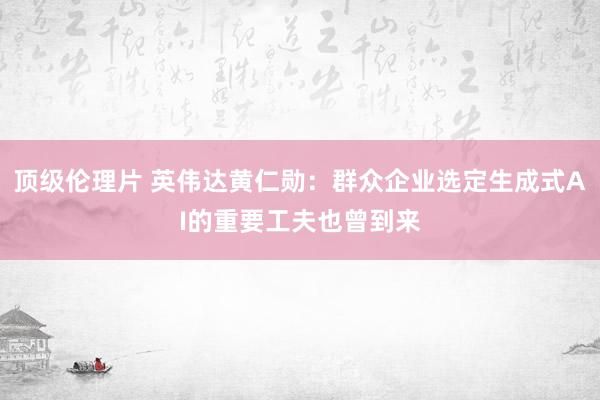 顶级伦理片 英伟达黄仁勋：群众企业选定生成式AI的重要工夫也曾到来