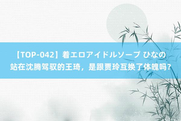 【TOP-042】着エロアイドルソープ ひなの 站在沈腾驾驭的王琦，是跟贾玲互换了体魄吗？