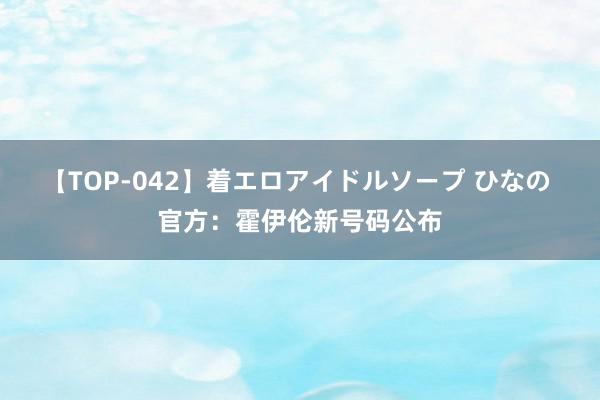 【TOP-042】着エロアイドルソープ ひなの 官方：霍伊伦新号码公布