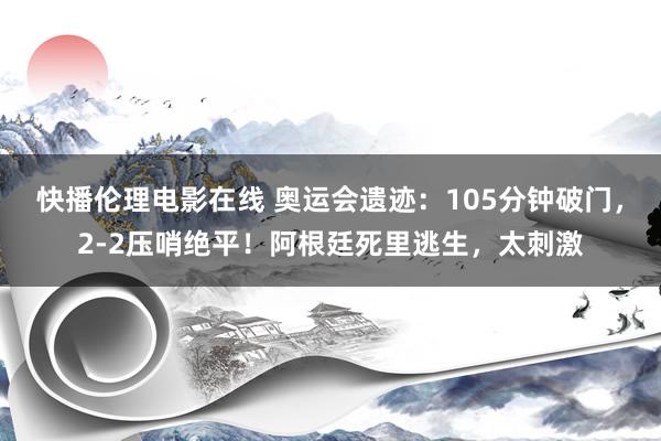 快播伦理电影在线 奥运会遗迹：105分钟破门，2-2压哨绝平！阿根廷死里逃生，太刺激