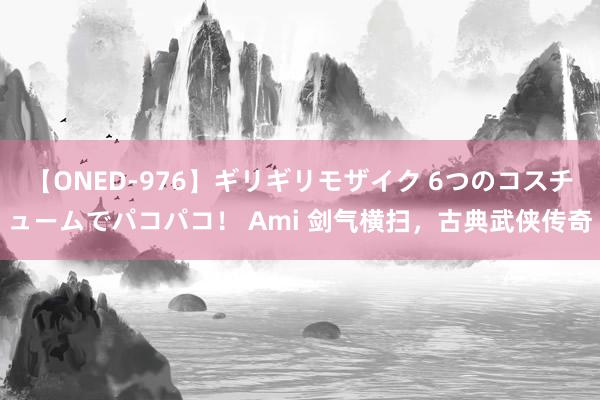 【ONED-976】ギリギリモザイク 6つのコスチュームでパコパコ！ Ami 剑气横扫，古典武侠传奇