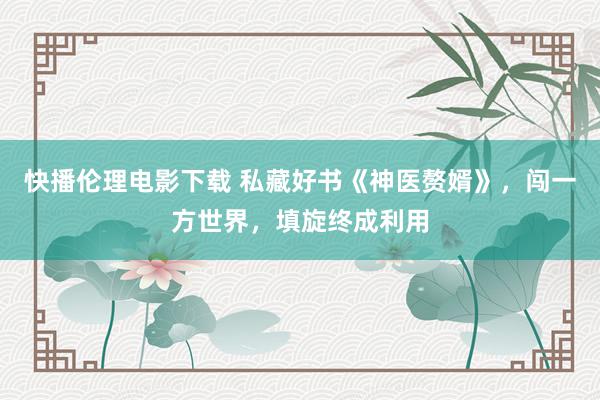 快播伦理电影下载 私藏好书《神医赘婿》，闯一方世界，填旋终成利用