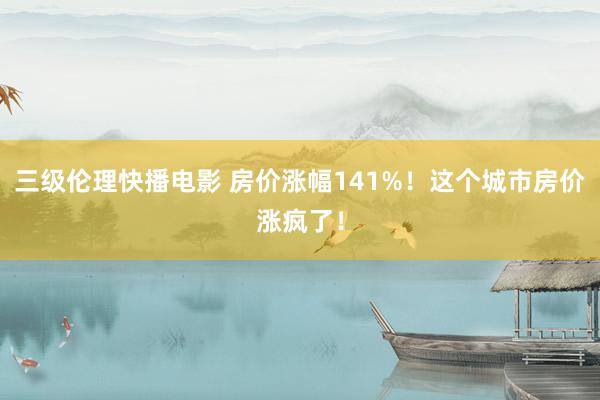 三级伦理快播电影 房价涨幅141%！这个城市房价涨疯了！