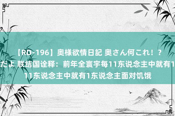 【RD-196】奥様欲情日記 奥さん何これ！？スケベ汁ためすぎだよ 联结国诠释：前年全寰宇每11东说念主中就有1东说念主面对饥饿