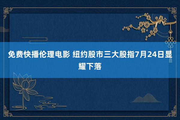 免费快播伦理电影 纽约股市三大股指7月24日显耀下落