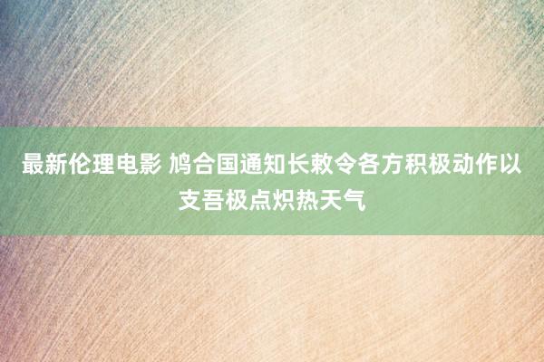 最新伦理电影 鸠合国通知长敕令各方积极动作以支吾极点炽热天气