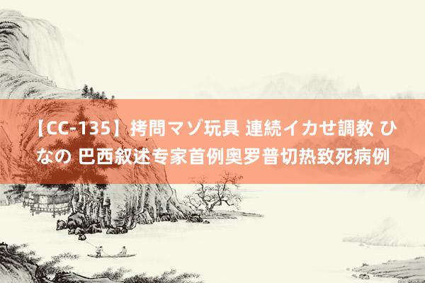 【CC-135】拷問マゾ玩具 連続イカせ調教 ひなの 巴西叙述专家首例奥罗普切热致死病例