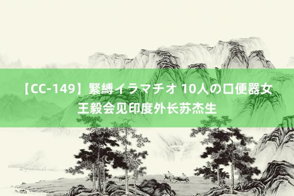 【CC-149】緊縛イラマチオ 10人の口便器女 王毅会见印度外长苏杰生