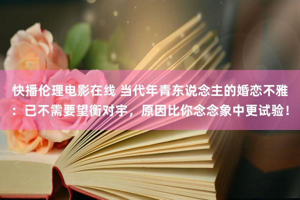 快播伦理电影在线 当代年青东说念主的婚恋不雅：已不需要望衡对宇，原因比你念念象中更试验！