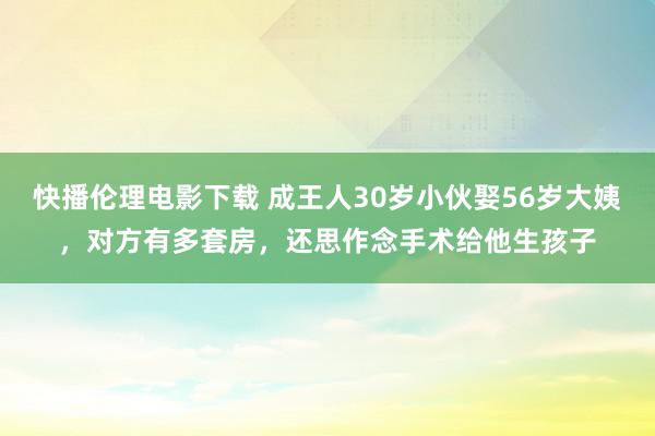 快播伦理电影下载 成王人30岁小伙娶56岁大姨，对方有多套房，还思作念手术给他生孩子