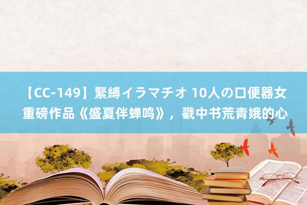 【CC-149】緊縛イラマチオ 10人の口便器女 重磅作品《盛夏伴蝉鸣》，戳中书荒青娥的心