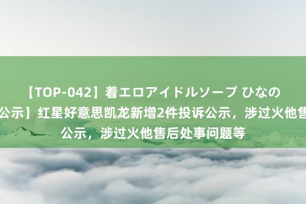 【TOP-042】着エロアイドルソープ ひなの 【12315投诉公示】红星好意思凯龙新增2件投诉公示，涉过火他售后处事问题等