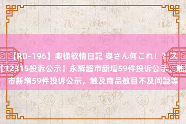 【RD-196】奥様欲情日記 奥さん何これ！？スケベ汁ためすぎだよ 【12315投诉公示】永辉超市新增59件投诉公示，触及商品数目不及问题等