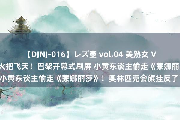 【DJNJ-016】レズ壺 vol.04 美熟女 VS 美少女の禁断な関係！ 主火把飞天！巴黎开幕式刷屏 小黄东谈主偷走《蒙娜丽莎》！奥林匹克会旗挂反了？