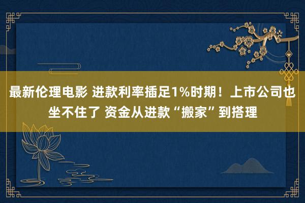 最新伦理电影 进款利率插足1%时期！上市公司也坐不住了 资金从进款“搬家”到搭理