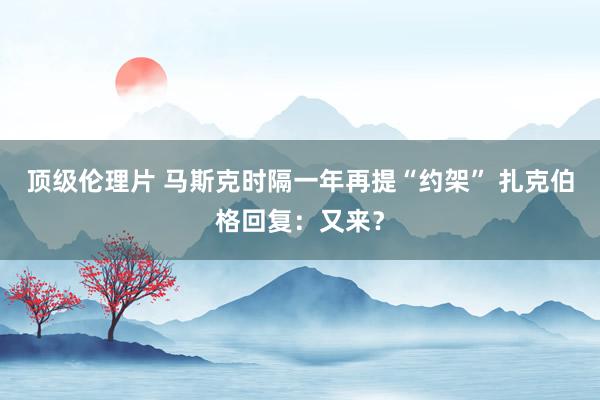 顶级伦理片 马斯克时隔一年再提“约架” 扎克伯格回复：又来？