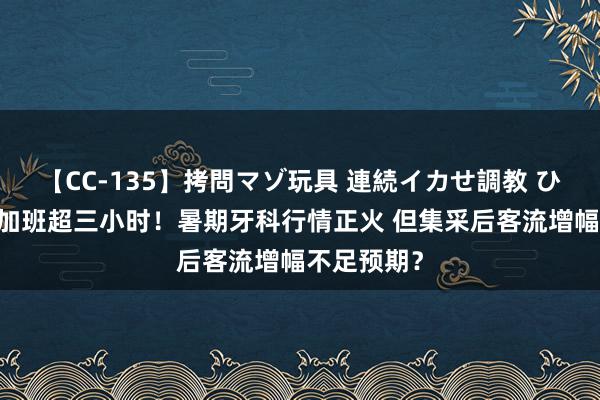 【CC-135】拷問マゾ玩具 連続イカせ調教 ひなの 每天加班超三小时！暑期牙科行情正火 但集采后客流增幅不足预期？