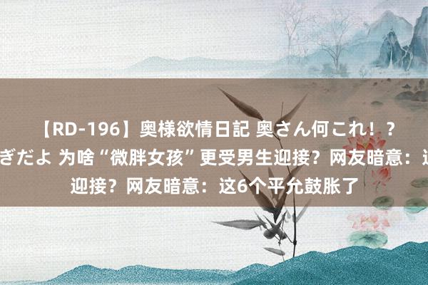 【RD-196】奥様欲情日記 奥さん何これ！？スケベ汁ためすぎだよ 为啥“微胖女孩”更受男生迎接？网友暗意：这6个平允鼓胀了