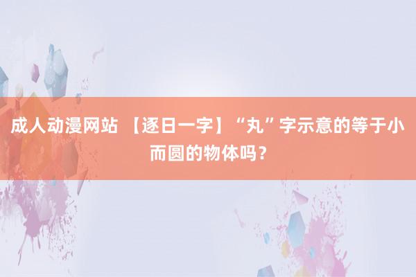 成人动漫网站 【逐日一字】“丸”字示意的等于小而圆的物体吗？