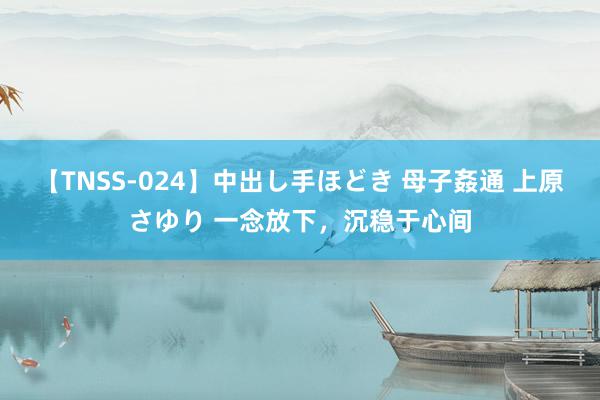 【TNSS-024】中出し手ほどき 母子姦通 上原さゆり 一念放下，沉稳于心间