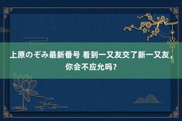 上原のぞみ最新番号 看到一又友交了新一又友，你会不应允吗？