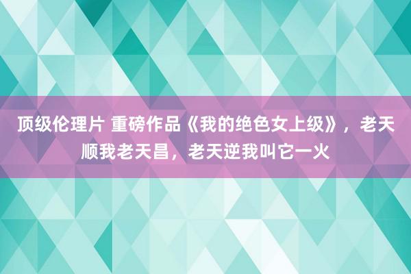 顶级伦理片 重磅作品《我的绝色女上级》，老天顺我老天昌，老天逆我叫它一火