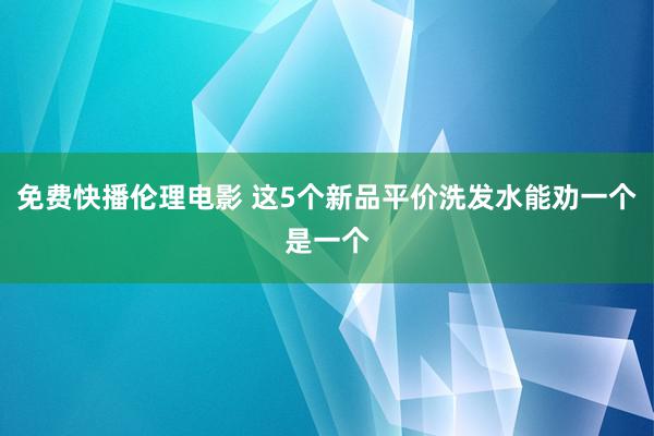 免费快播伦理电影 这5个新品平价洗发水能劝一个是一个