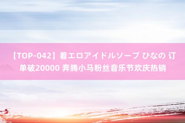 【TOP-042】着エロアイドルソープ ひなの 订单破20000 奔腾小马粉丝音乐节欢庆热销