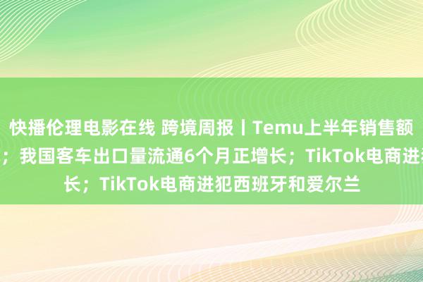 快播伦理电影在线 跨境周报丨Temu上半年销售额约200亿好意思元；我国客车出口量流通6个月正增长；TikTok电商进犯西班牙和爱尔兰