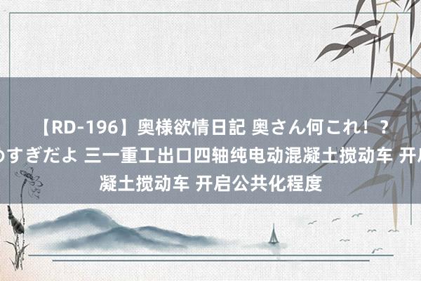 【RD-196】奥様欲情日記 奥さん何これ！？スケベ汁ためすぎだよ 三一重工出口四轴纯电动混凝土搅动车 开启公共化程度