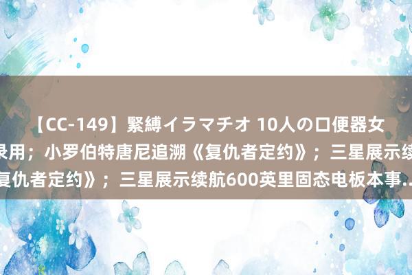 【CC-149】緊縛イラマチオ 10人の口便器女 比亚迪仰望U9八月下旬录用；小罗伯特唐尼追溯《复仇者定约》；三星展示续航600英里固态电板本事...