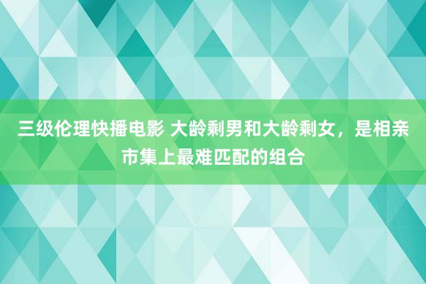 三级伦理快播电影 大龄剩男和大龄剩女，是相亲市集上最难匹配的组合