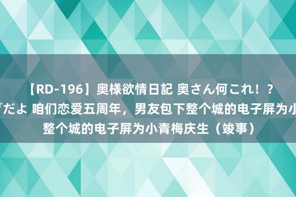 【RD-196】奥様欲情日記 奥さん何これ！？スケベ汁ためすぎだよ 咱们恋爱五周年，男友包下整个城的电子屏为小青梅庆生（竣事）