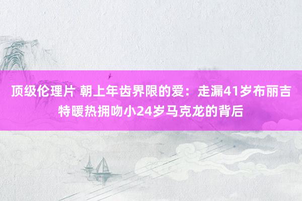 顶级伦理片 朝上年齿界限的爱：走漏41岁布丽吉特暖热拥吻小24岁马克龙的背后