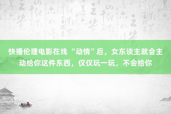 快播伦理电影在线 “动情”后，女东谈主就会主动给你这件东西，仅仅玩一玩，不会给你