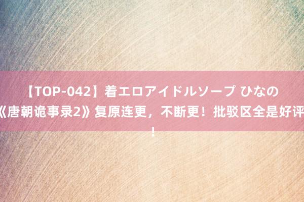 【TOP-042】着エロアイドルソープ ひなの 《唐朝诡事录2》复原连更，不断更！批驳区全是好评！