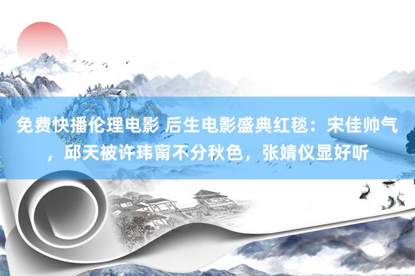 免费快播伦理电影 后生电影盛典红毯：宋佳帅气，邱天被许玮甯不分秋色，张婧仪显好听